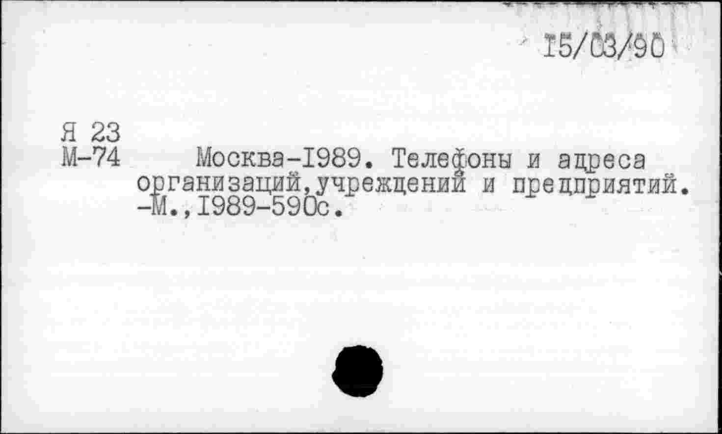 ﻿■ 15/00
Я 23
М-74 Москва-1989. Телефоны и адреса организаций,учреждении и предприятий. —ш.,1989—590с•